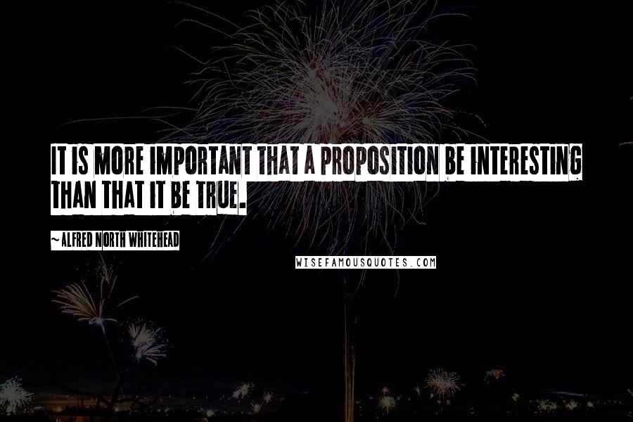 Alfred North Whitehead Quotes: It is more important that a proposition be interesting than that it be true.