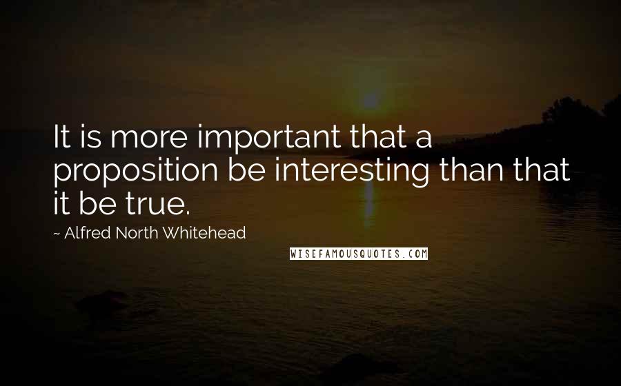 Alfred North Whitehead Quotes: It is more important that a proposition be interesting than that it be true.