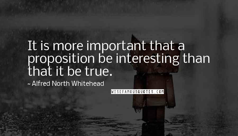 Alfred North Whitehead Quotes: It is more important that a proposition be interesting than that it be true.