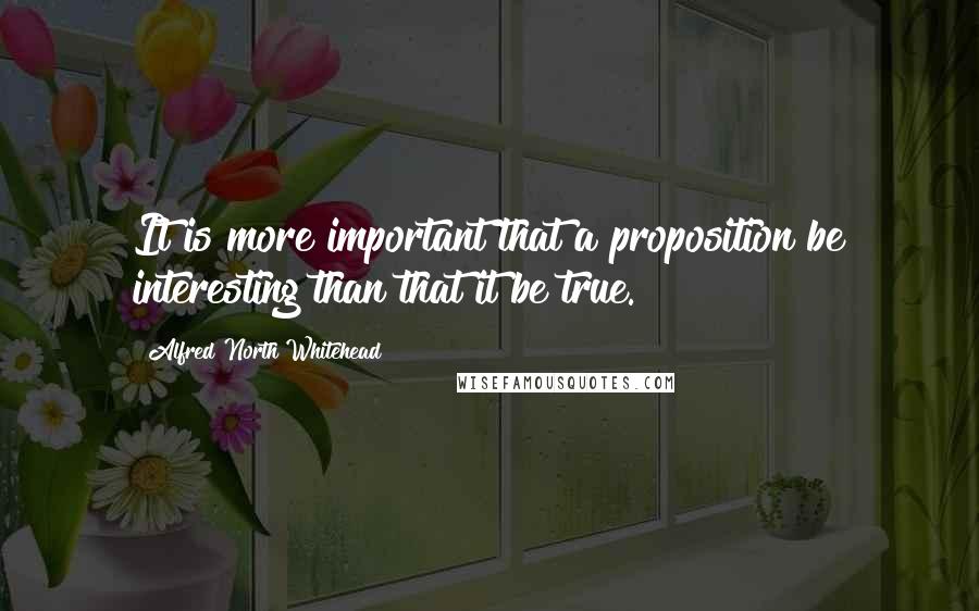 Alfred North Whitehead Quotes: It is more important that a proposition be interesting than that it be true.