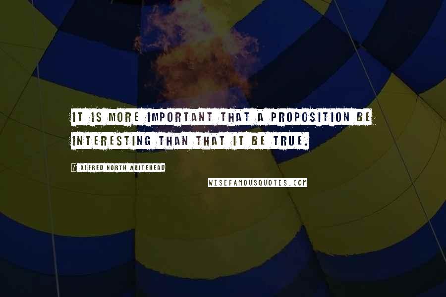 Alfred North Whitehead Quotes: It is more important that a proposition be interesting than that it be true.