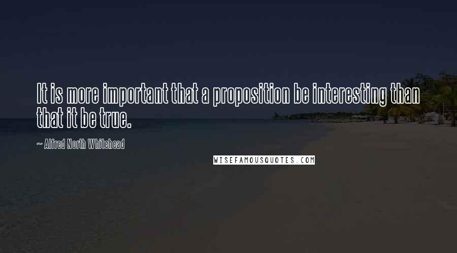 Alfred North Whitehead Quotes: It is more important that a proposition be interesting than that it be true.