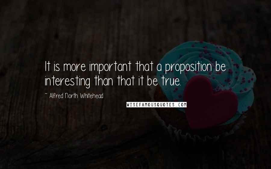 Alfred North Whitehead Quotes: It is more important that a proposition be interesting than that it be true.