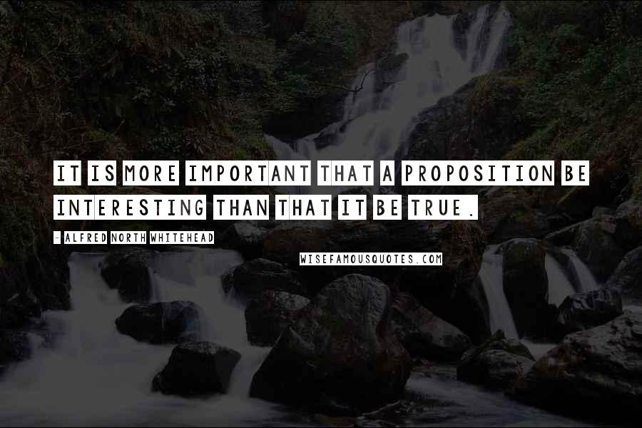 Alfred North Whitehead Quotes: It is more important that a proposition be interesting than that it be true.