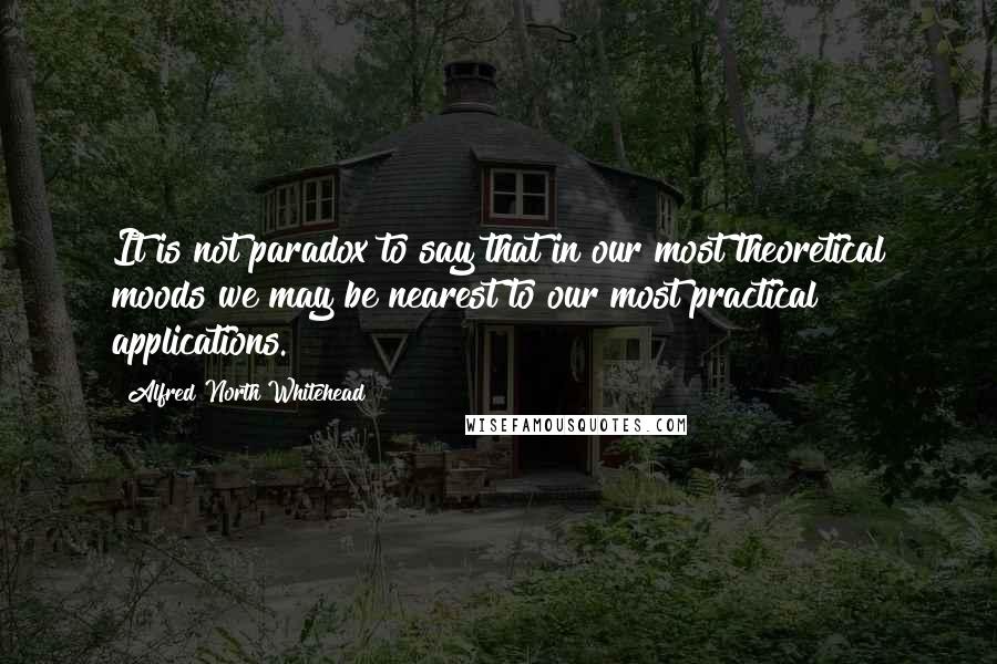 Alfred North Whitehead Quotes: It is not paradox to say that in our most theoretical moods we may be nearest to our most practical applications.