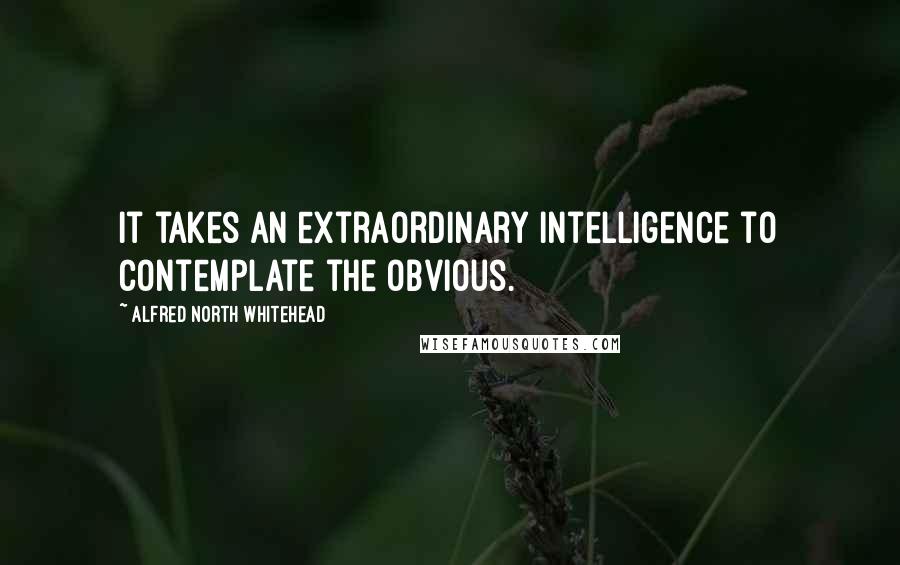 Alfred North Whitehead Quotes: It takes an extraordinary intelligence to contemplate the obvious.