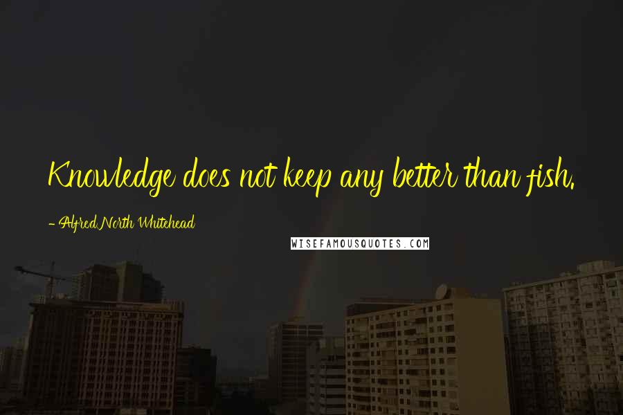 Alfred North Whitehead Quotes: Knowledge does not keep any better than fish.