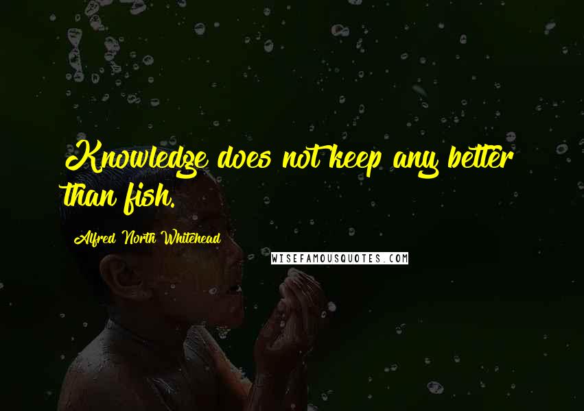 Alfred North Whitehead Quotes: Knowledge does not keep any better than fish.