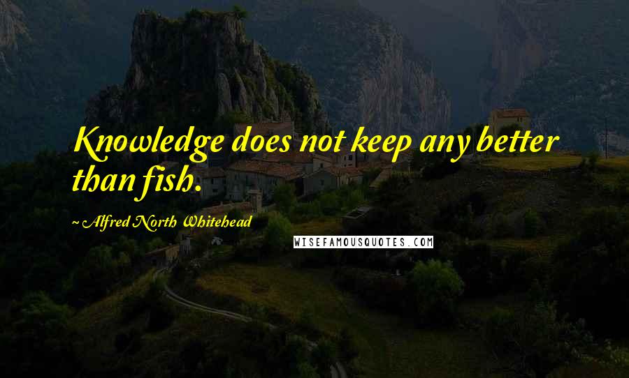 Alfred North Whitehead Quotes: Knowledge does not keep any better than fish.