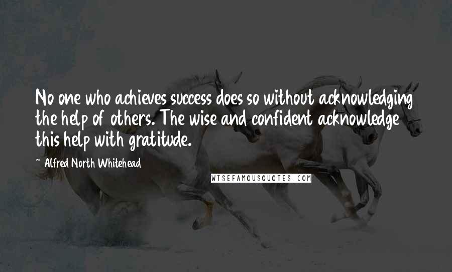 Alfred North Whitehead Quotes: No one who achieves success does so without acknowledging the help of others. The wise and confident acknowledge this help with gratitude.