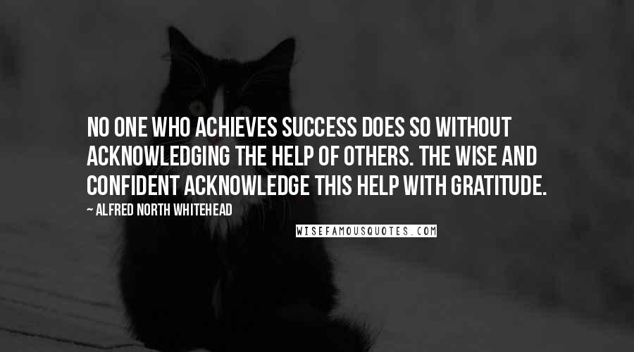 Alfred North Whitehead Quotes: No one who achieves success does so without acknowledging the help of others. The wise and confident acknowledge this help with gratitude.