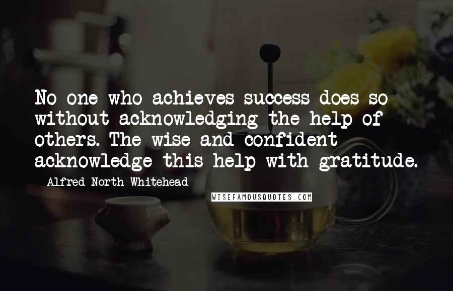 Alfred North Whitehead Quotes: No one who achieves success does so without acknowledging the help of others. The wise and confident acknowledge this help with gratitude.