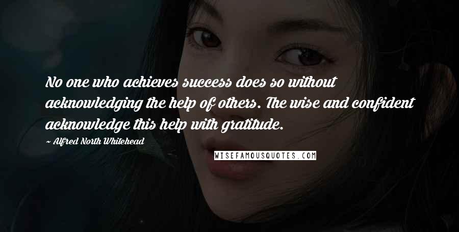 Alfred North Whitehead Quotes: No one who achieves success does so without acknowledging the help of others. The wise and confident acknowledge this help with gratitude.