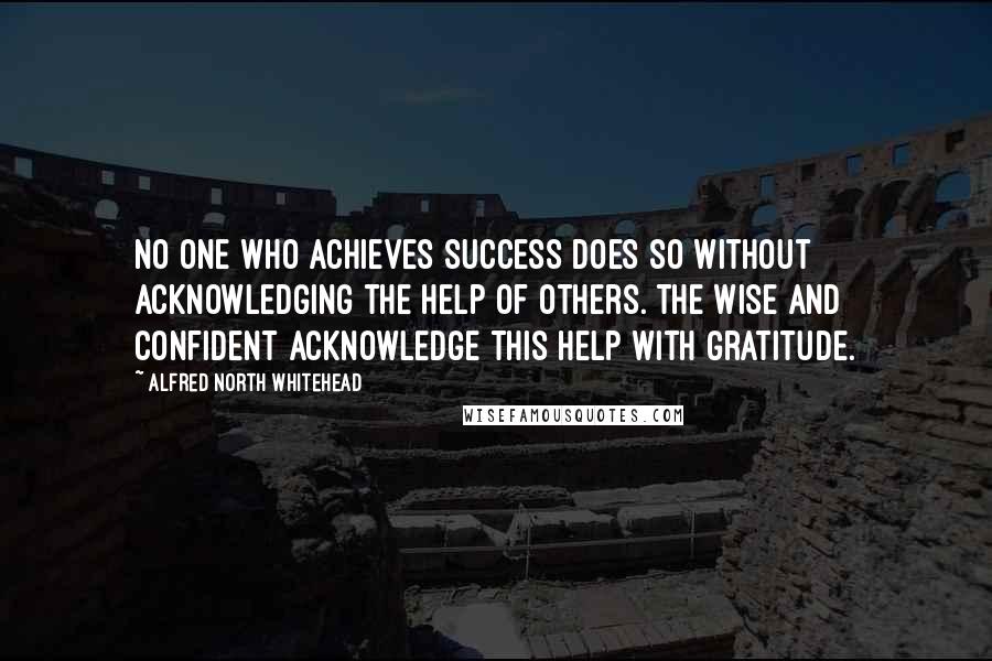 Alfred North Whitehead Quotes: No one who achieves success does so without acknowledging the help of others. The wise and confident acknowledge this help with gratitude.