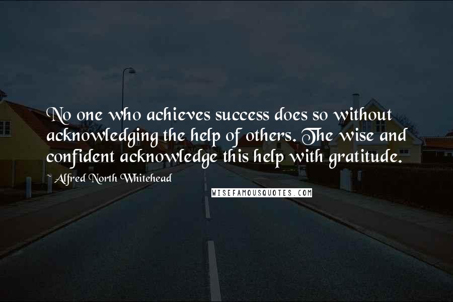 Alfred North Whitehead Quotes: No one who achieves success does so without acknowledging the help of others. The wise and confident acknowledge this help with gratitude.