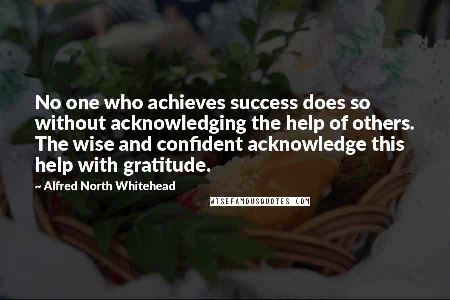 Alfred North Whitehead Quotes: No one who achieves success does so without acknowledging the help of others. The wise and confident acknowledge this help with gratitude.