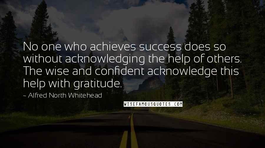 Alfred North Whitehead Quotes: No one who achieves success does so without acknowledging the help of others. The wise and confident acknowledge this help with gratitude.