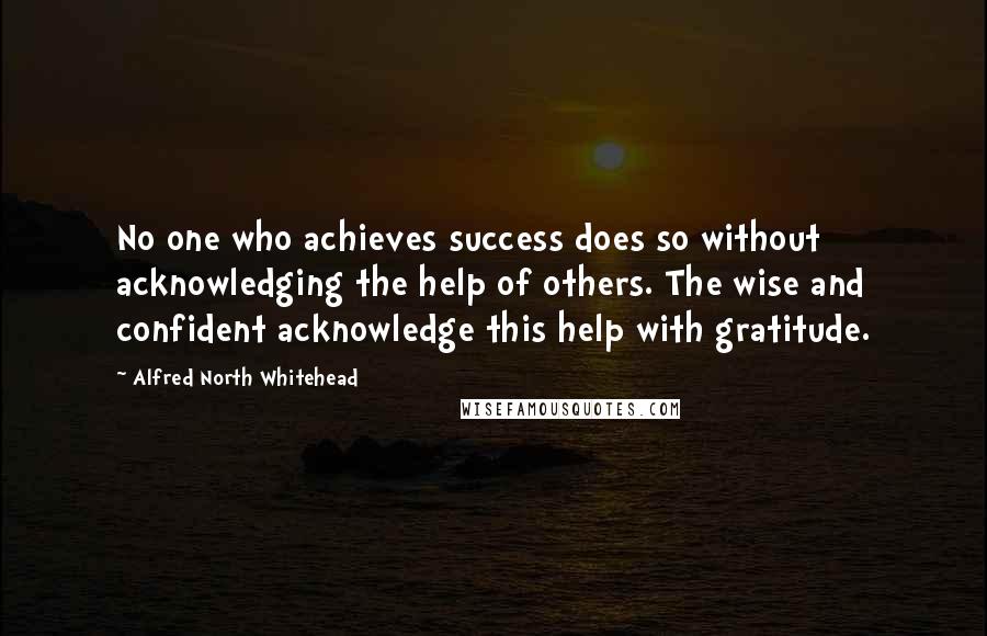 Alfred North Whitehead Quotes: No one who achieves success does so without acknowledging the help of others. The wise and confident acknowledge this help with gratitude.