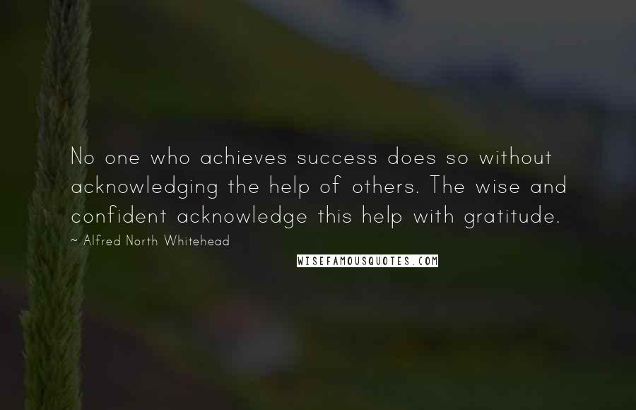 Alfred North Whitehead Quotes: No one who achieves success does so without acknowledging the help of others. The wise and confident acknowledge this help with gratitude.