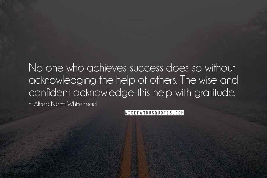 Alfred North Whitehead Quotes: No one who achieves success does so without acknowledging the help of others. The wise and confident acknowledge this help with gratitude.