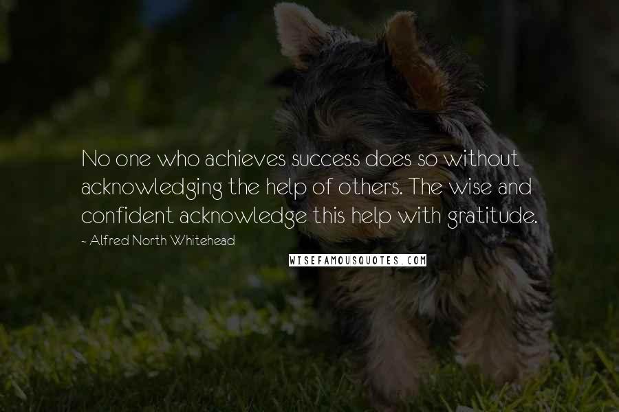 Alfred North Whitehead Quotes: No one who achieves success does so without acknowledging the help of others. The wise and confident acknowledge this help with gratitude.
