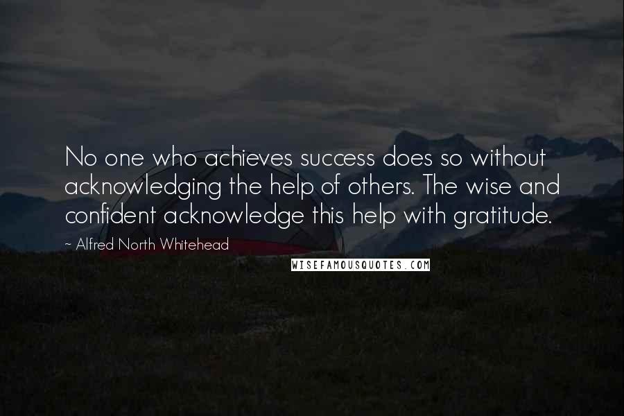 Alfred North Whitehead Quotes: No one who achieves success does so without acknowledging the help of others. The wise and confident acknowledge this help with gratitude.