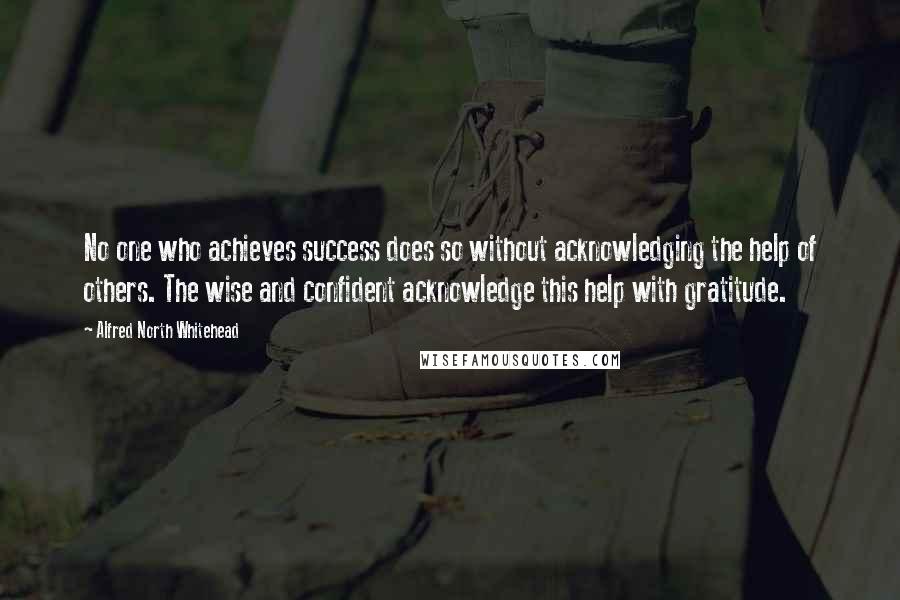 Alfred North Whitehead Quotes: No one who achieves success does so without acknowledging the help of others. The wise and confident acknowledge this help with gratitude.