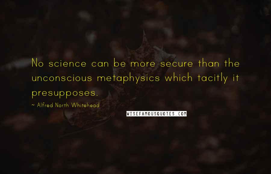 Alfred North Whitehead Quotes: No science can be more secure than the unconscious metaphysics which tacitly it presupposes.