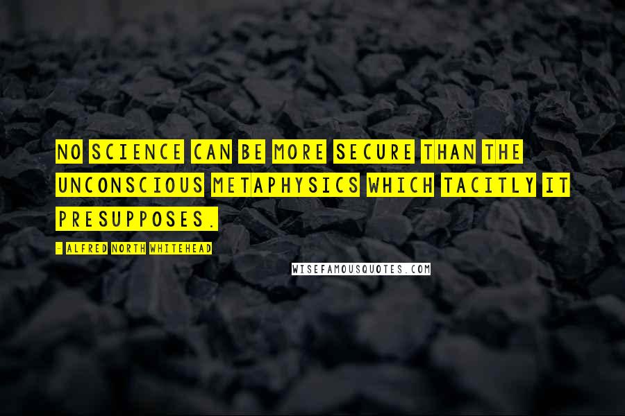 Alfred North Whitehead Quotes: No science can be more secure than the unconscious metaphysics which tacitly it presupposes.