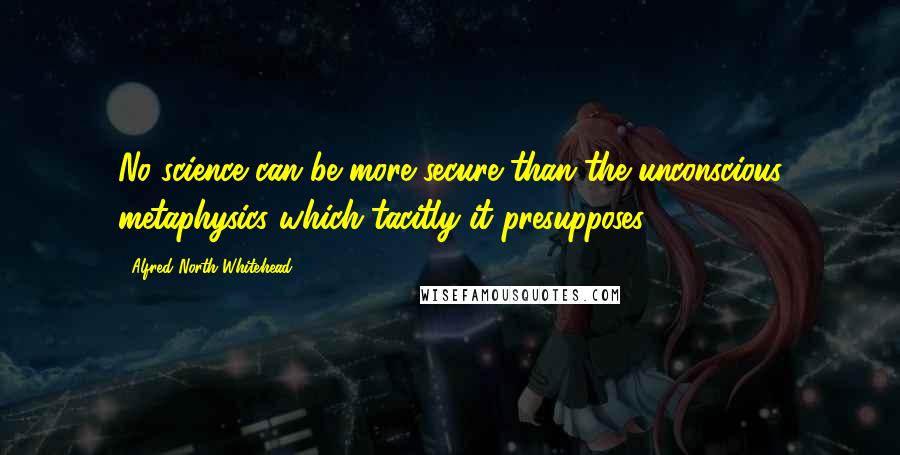 Alfred North Whitehead Quotes: No science can be more secure than the unconscious metaphysics which tacitly it presupposes.