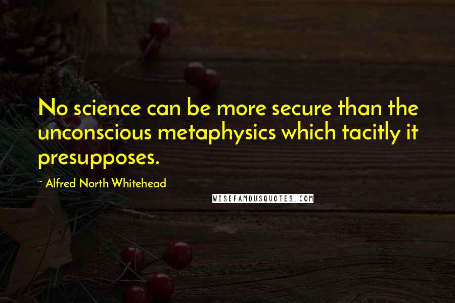 Alfred North Whitehead Quotes: No science can be more secure than the unconscious metaphysics which tacitly it presupposes.