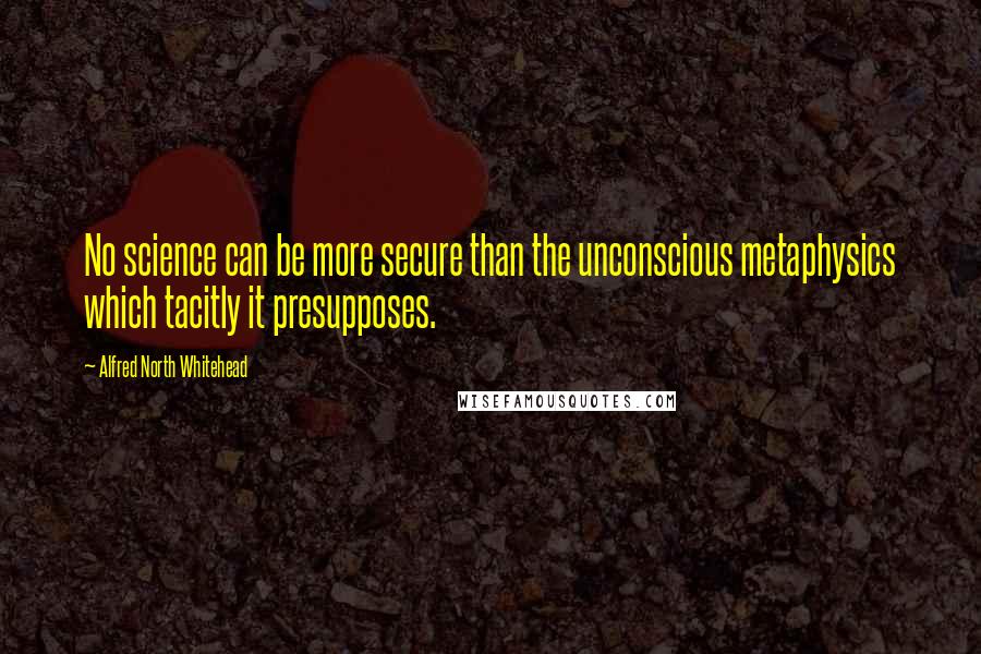 Alfred North Whitehead Quotes: No science can be more secure than the unconscious metaphysics which tacitly it presupposes.