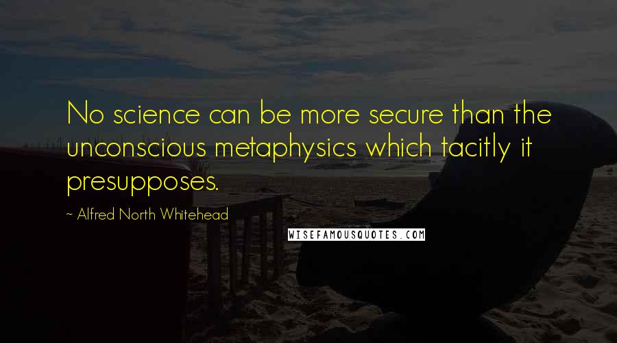 Alfred North Whitehead Quotes: No science can be more secure than the unconscious metaphysics which tacitly it presupposes.