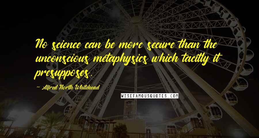 Alfred North Whitehead Quotes: No science can be more secure than the unconscious metaphysics which tacitly it presupposes.