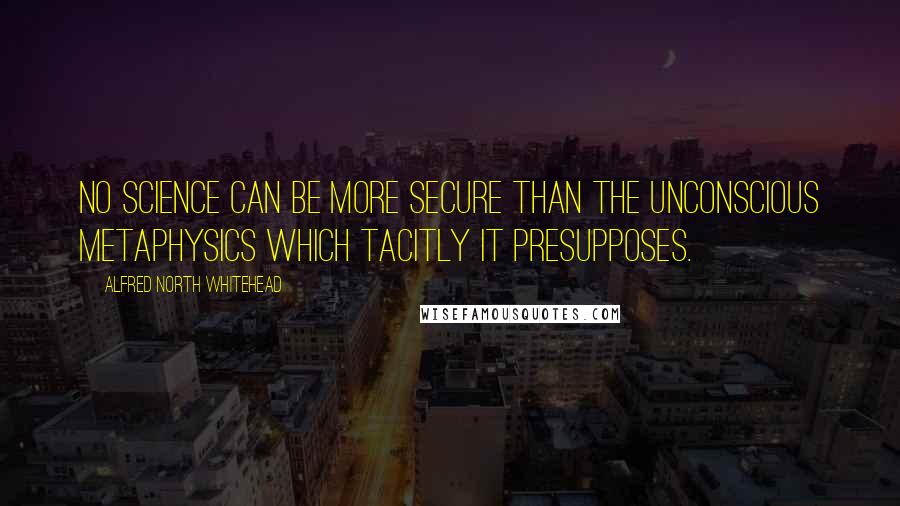 Alfred North Whitehead Quotes: No science can be more secure than the unconscious metaphysics which tacitly it presupposes.