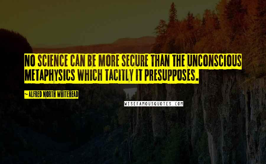 Alfred North Whitehead Quotes: No science can be more secure than the unconscious metaphysics which tacitly it presupposes.