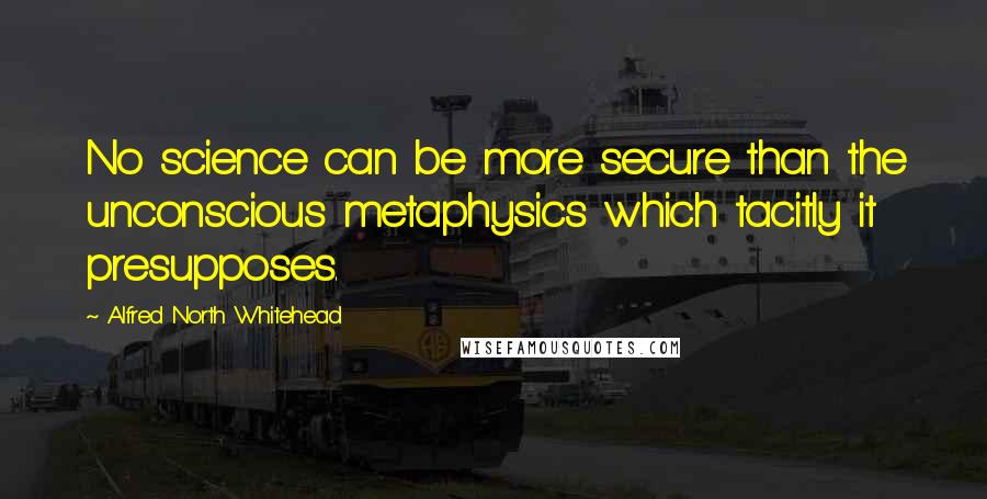 Alfred North Whitehead Quotes: No science can be more secure than the unconscious metaphysics which tacitly it presupposes.