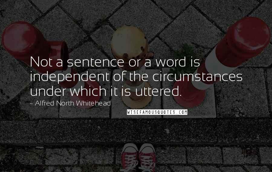 Alfred North Whitehead Quotes: Not a sentence or a word is independent of the circumstances under which it is uttered.