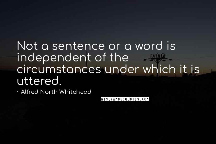 Alfred North Whitehead Quotes: Not a sentence or a word is independent of the circumstances under which it is uttered.