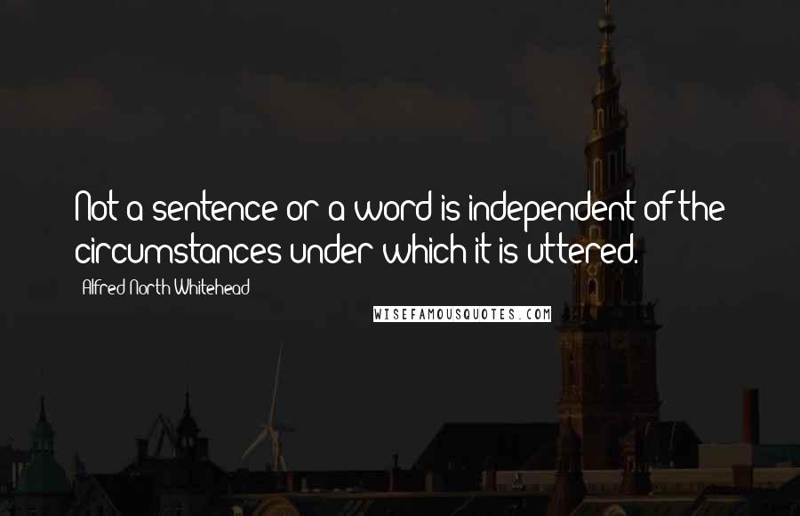 Alfred North Whitehead Quotes: Not a sentence or a word is independent of the circumstances under which it is uttered.