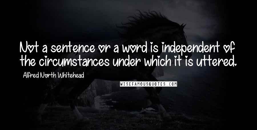 Alfred North Whitehead Quotes: Not a sentence or a word is independent of the circumstances under which it is uttered.