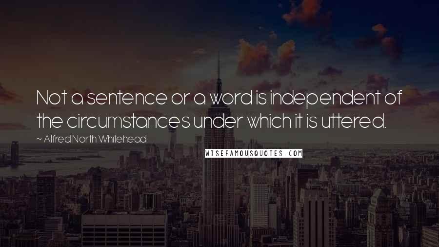 Alfred North Whitehead Quotes: Not a sentence or a word is independent of the circumstances under which it is uttered.