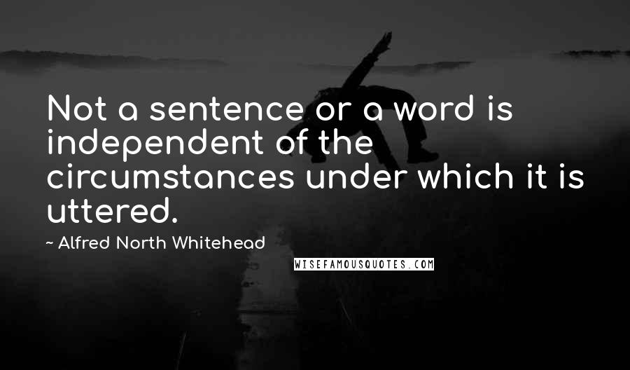 Alfred North Whitehead Quotes: Not a sentence or a word is independent of the circumstances under which it is uttered.