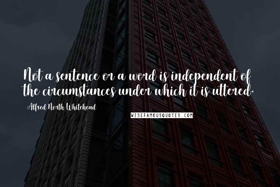 Alfred North Whitehead Quotes: Not a sentence or a word is independent of the circumstances under which it is uttered.