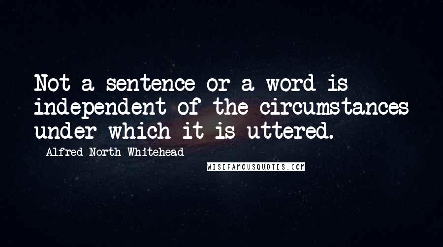 Alfred North Whitehead Quotes: Not a sentence or a word is independent of the circumstances under which it is uttered.