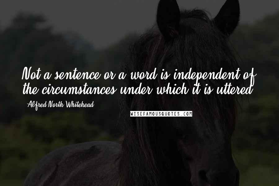 Alfred North Whitehead Quotes: Not a sentence or a word is independent of the circumstances under which it is uttered.