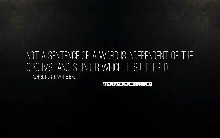 Alfred North Whitehead Quotes: Not a sentence or a word is independent of the circumstances under which it is uttered.