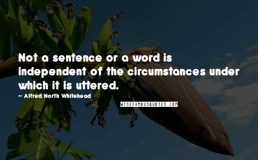 Alfred North Whitehead Quotes: Not a sentence or a word is independent of the circumstances under which it is uttered.