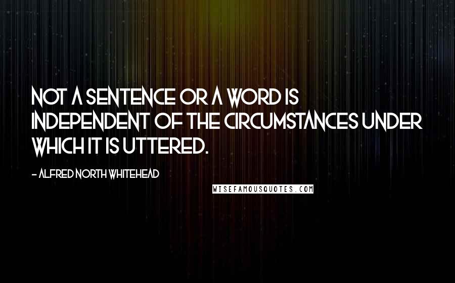 Alfred North Whitehead Quotes: Not a sentence or a word is independent of the circumstances under which it is uttered.