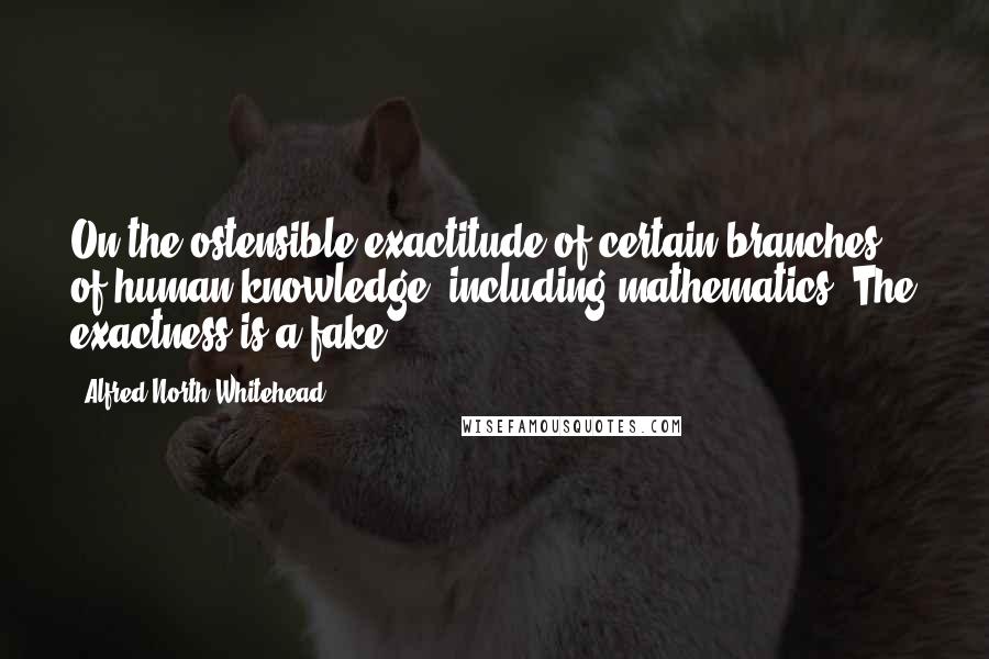 Alfred North Whitehead Quotes: On the ostensible exactitude of certain branches of human knowledge, including mathematics. The exactness is a fake.